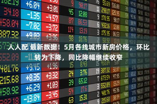 人人配 最新数据！5月各线城市新房价格，环比转为下降，同比降幅继续收窄