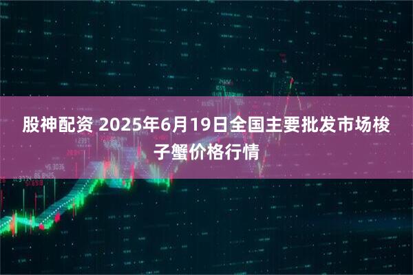 股神配资 2025年6月19日全国主要批发市场梭子蟹价格行情