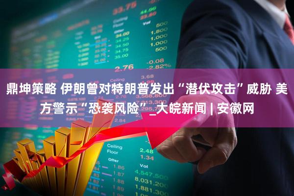 鼎坤策略 伊朗曾对特朗普发出“潜伏攻击”威胁 美方警示“恐袭风险”_大皖新闻 | 安徽网