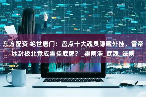 东方配资 绝世唐门：盘点十大魂灵隐藏外挂，雪帝冰封极北竟成霍挂底牌？_霍雨浩_武魂_法则