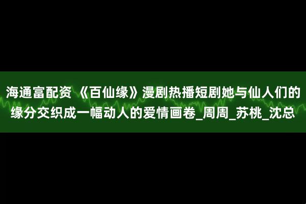 海通富配资 《百仙缘》漫剧热播短剧她与仙人们的缘分交织成一幅动人的爱情画卷_周周_苏桃_沈总
