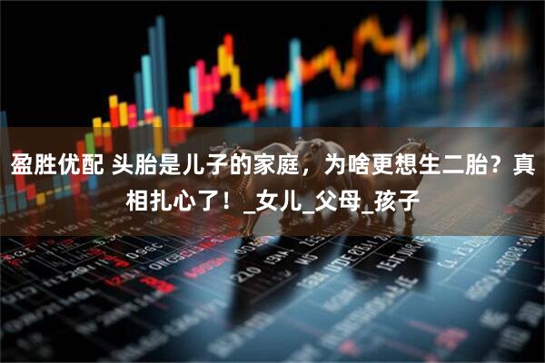 盈胜优配 头胎是儿子的家庭，为啥更想生二胎？真相扎心了！_女儿_父母_孩子