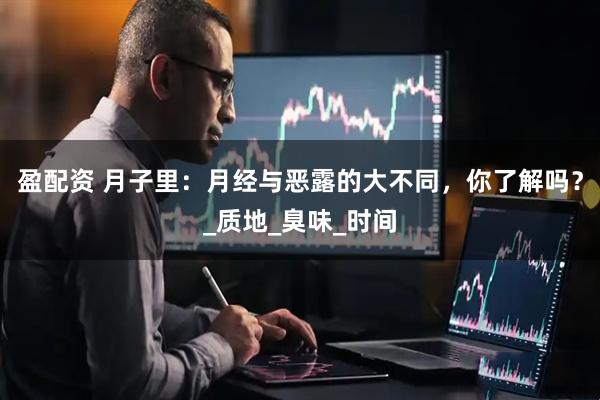 盈配资 月子里：月经与恶露的大不同，你了解吗？_质地_臭味_时间