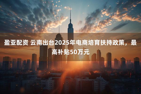 盈亚配资 云南出台2025年电商培育扶持政策，最高补贴50万元