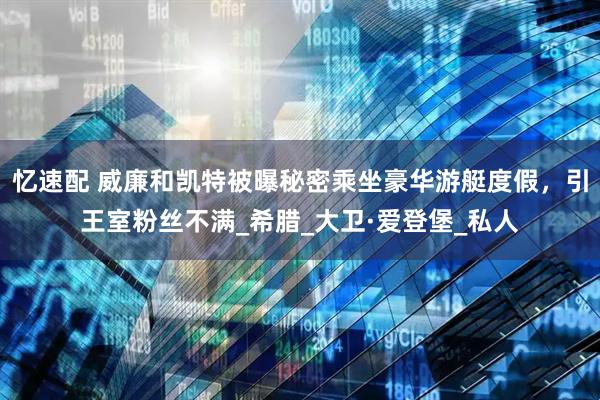 忆速配 威廉和凯特被曝秘密乘坐豪华游艇度假，引王室粉丝不满_希腊_大卫·爱登堡_私人