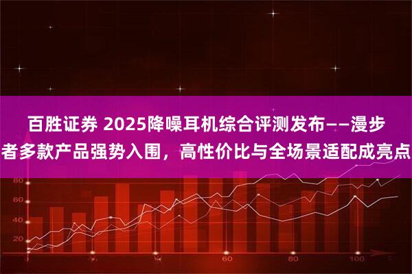 百胜证券 2025降噪耳机综合评测发布——漫步者多款产品强势入围，高性价比与全场景适配成亮点