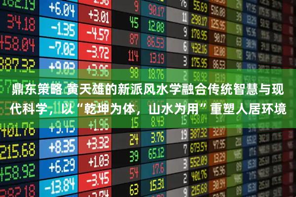 鼎东策略 黄天雄的新派风水学融合传统智慧与现代科学，以“乾坤为体，山水为用”重塑人居环境