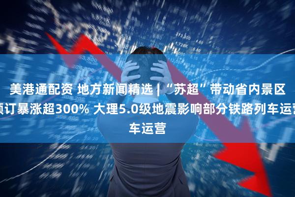 美港通配资 地方新闻精选 | “苏超”带动省内景区预订暴涨超300% 大理5.0级地震影响部分铁路列车运营