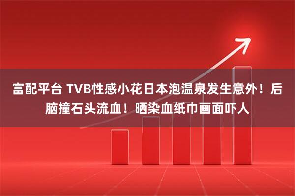 富配平台 TVB性感小花日本泡温泉发生意外！后脑撞石头流血！晒染血纸巾画面吓人